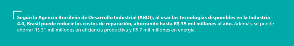 Según la Agencia Brasileña de Desarrollo Industrial (ABDI), al usar las tecnologías disponibles en la Industria 4.0, Brasil puede reducir los costos de reparación, ahorrando hasta R$ 35 mil millones al año. Además, se puede ahorrar R$ 31 mil millones en eficiencia productiva y R$ 7 mil millones en energía.